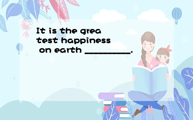 It is the greatest happiness on earth __________.