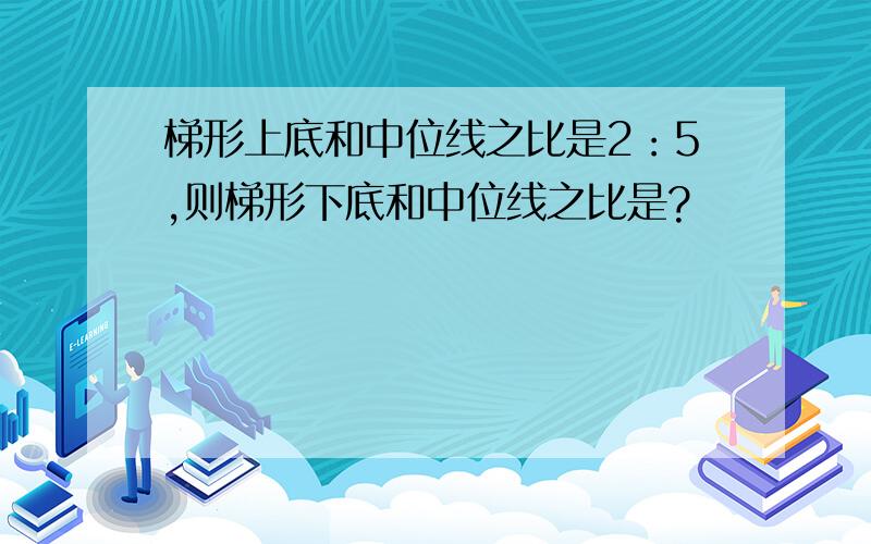 梯形上底和中位线之比是2：5,则梯形下底和中位线之比是?