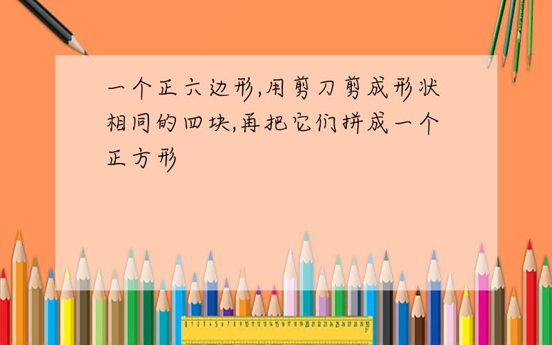 一个正六边形,用剪刀剪成形状相同的四块,再把它们拼成一个正方形