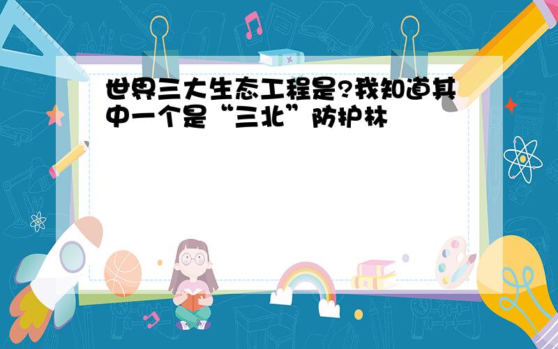 世界三大生态工程是?我知道其中一个是“三北”防护林