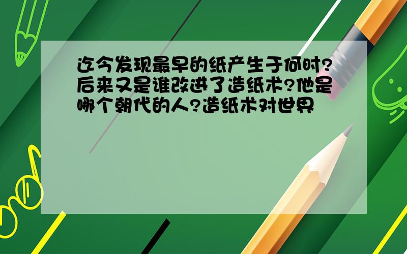 迄今发现最早的纸产生于何时?后来又是谁改进了造纸术?他是哪个朝代的人?造纸术对世界