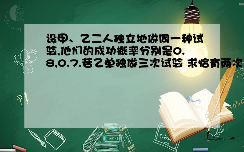 设甲、乙二人独立地做同一种试验,他们的成功概率分别是0.8,0.7.若乙单独做三次试验 求恰有两次成功的概率