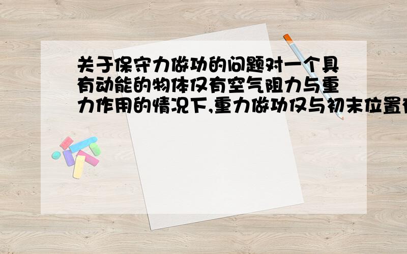 关于保守力做功的问题对一个具有动能的物体仅有空气阻力与重力作用的情况下,重力做功仅与初末位置有关是不错,但是重力做功是对