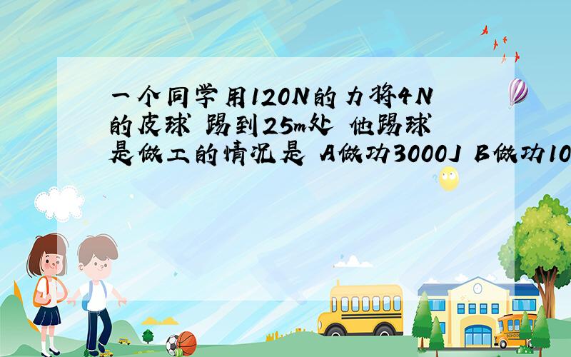 一个同学用120N的力将4N的皮球 踢到25m处 他踢球是做工的情况是 A做功3000J B做功100J c没有做功 D