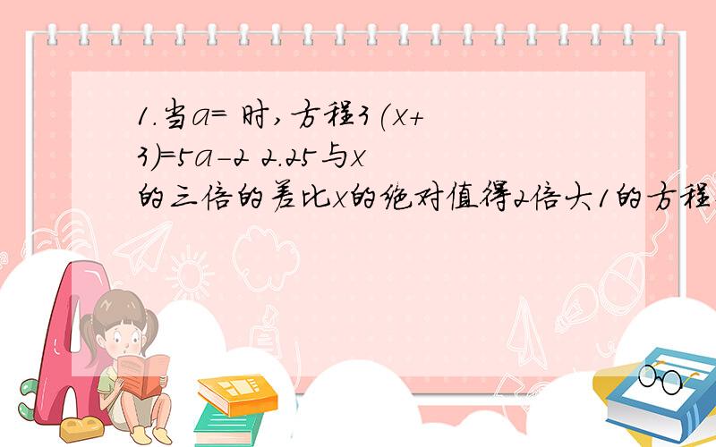 1.当a= 时,方程3(x+3)=5a-2 2.25与x的三倍的差比x的绝对值得2倍大1的方程式 3.关于x的方程ax+