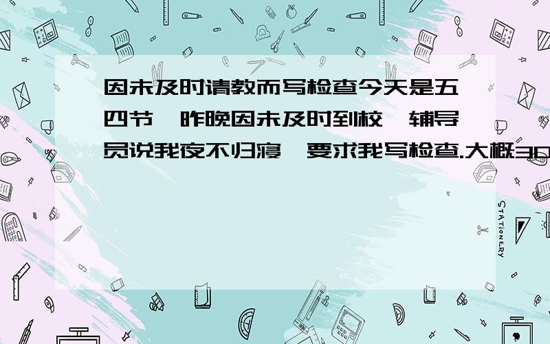 因未及时请教而写检查今天是五四节,昨晚因未及时到校,辅导员说我夜不归寝,要求我写检查.大概300到400字.谁给个三、四