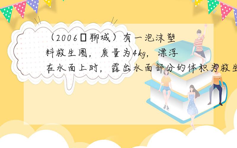 （2006•聊城）有一泡沫塑料救生圈，质量为4kg，漂浮在水面上时，露出水面部分的体积为救生圈体积的3/4．当一小孩躺在