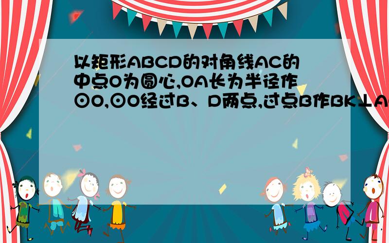 以矩形ABCD的对角线AC的中点O为圆心,OA长为半径作⊙O,⊙O经过B、D两点,过点B作BK⊥AC,垂足为K,