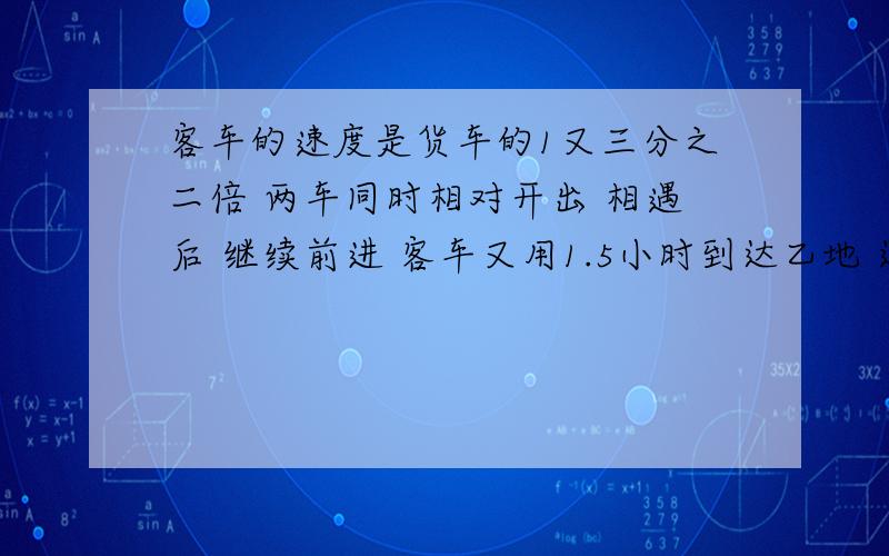 客车的速度是货车的1又三分之二倍 两车同时相对开出 相遇后 继续前进 客车又用1.5小时到达乙地 这时货车里