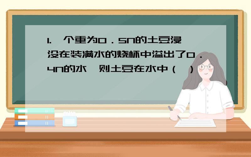 1.一个重为0．5N的土豆浸没在装满水的烧杯中溢出了0．4N的水,则土豆在水中（ ）