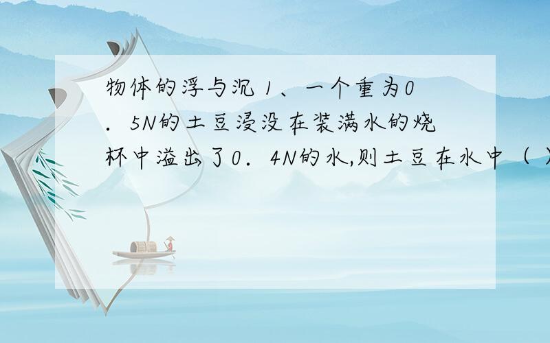 物体的浮与沉 1、一个重为0．5N的土豆浸没在装满水的烧杯中溢出了0．4N的水,则土豆在水中（ ）　　A、下沉　　B、悬