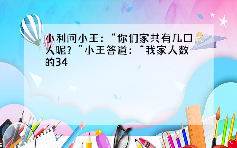 小利问小王：“你们家共有几口人呢？”小王答道：“我家人数的34