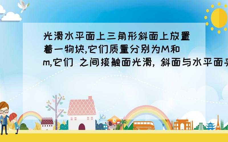 光滑水平面上三角形斜面上放置着一物块,它们质量分别为M和m,它们 之间接触面光滑, 斜面与水平面夹角