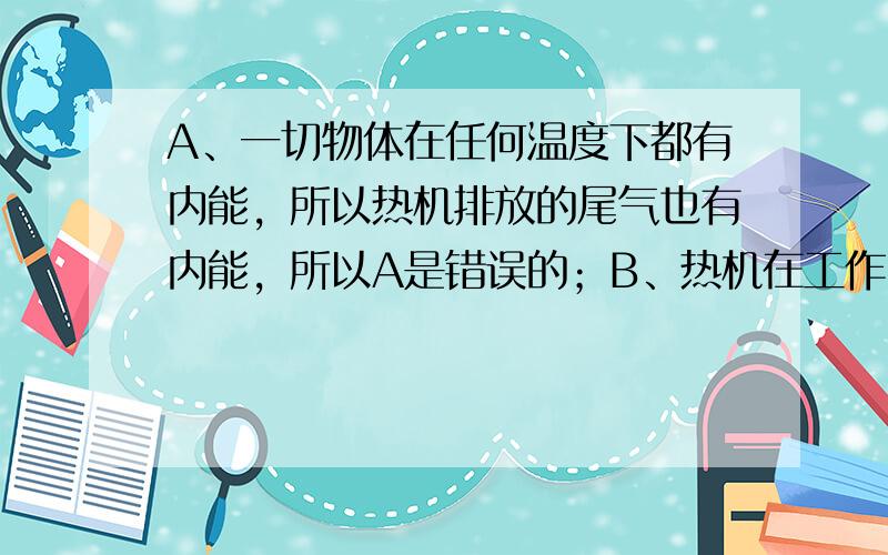 A、一切物体在任何温度下都有内能，所以热机排放的尾气也有内能，所以A是错误的；B、热机在工作时不可避免的要克服