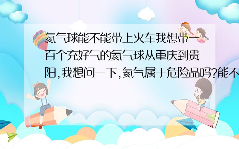 氦气球能不能带上火车我想带一百个充好气的氦气球从重庆到贵阳,我想问一下,氦气属于危险品吗?能不能带上火车啊?