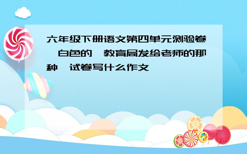 六年级下册语文第四单元测验卷,白色的,教育局发给老师的那种,试卷写什么作文