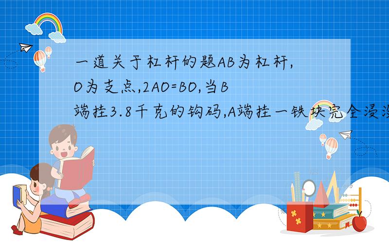 一道关于杠杆的题AB为杠杆,O为支点,2AO=BO,当B端挂3.8千克的钩码,A端挂一铁块完全浸没水中,杠杆恰好处于平衡