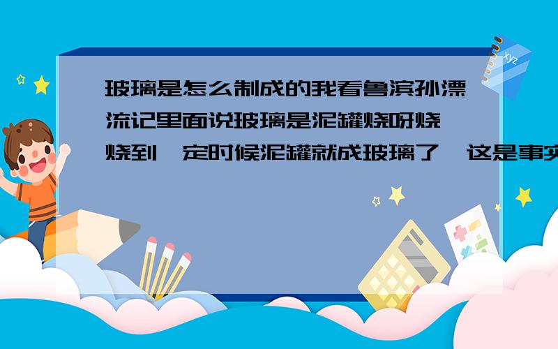 玻璃是怎么制成的我看鲁滨孙漂流记里面说玻璃是泥罐烧呀烧,烧到一定时候泥罐就成玻璃了,这是事实吗?请说明原因