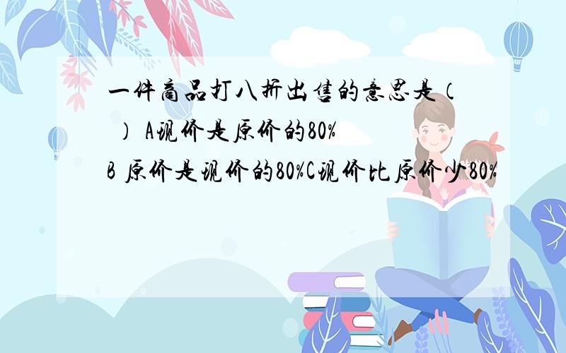 一件商品打八折出售的意思是（ ） A现价是原价的80% B 原价是现价的80%C现价比原价少80%