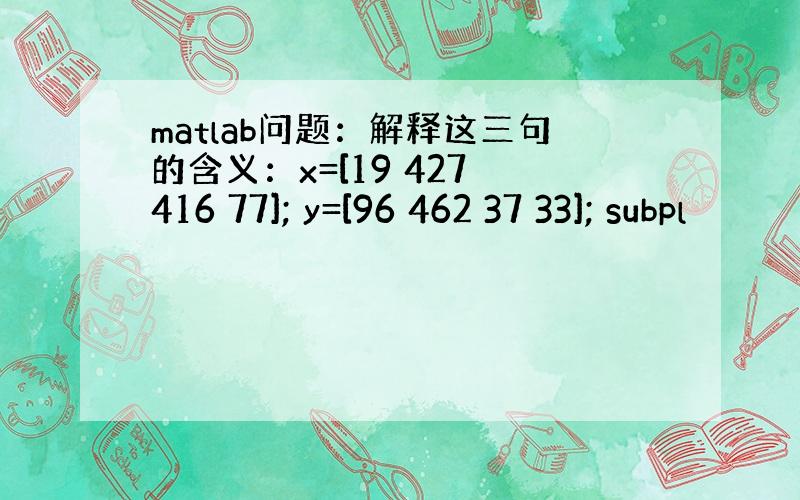 matlab问题：解释这三句的含义：x=[19 427 416 77]; y=[96 462 37 33]; subpl