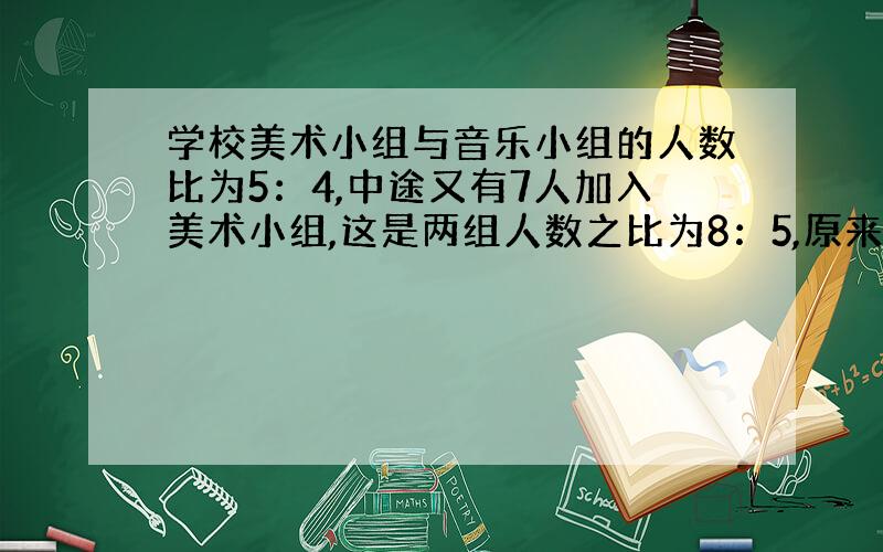 学校美术小组与音乐小组的人数比为5：4,中途又有7人加入美术小组,这是两组人数之比为8：5,原来两个小组