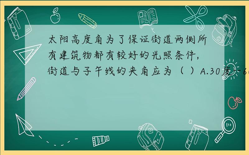 太阳高度角为了保证街道两侧所有建筑物都有较好的光照条件,街道与子午线的夹角应为（ ）A.30度--60度 B.23度26