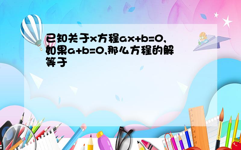 已知关于x方程ax+b=0,如果a+b=0,那么方程的解等于