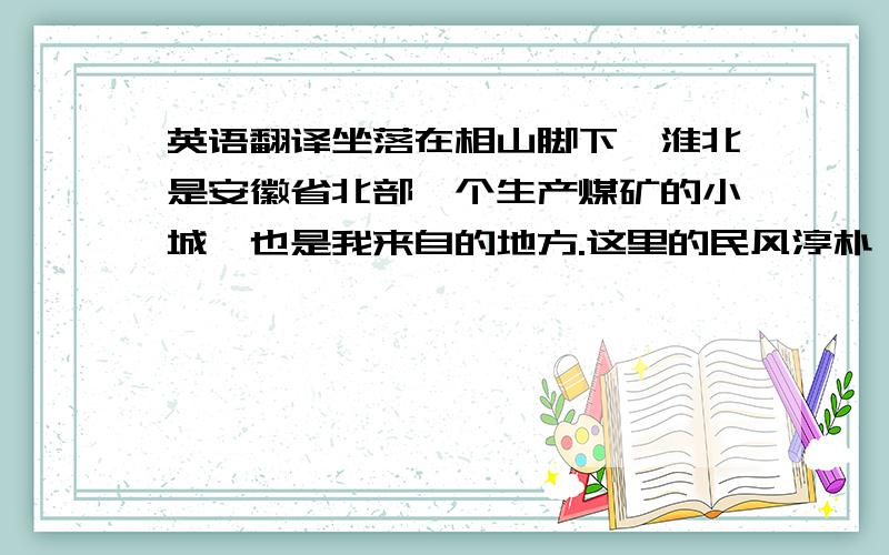 英语翻译坐落在相山脚下,淮北是安徽省北部一个生产煤矿的小城,也是我来自的地方.这里的民风淳朴,空气中充满着人与人之间的温