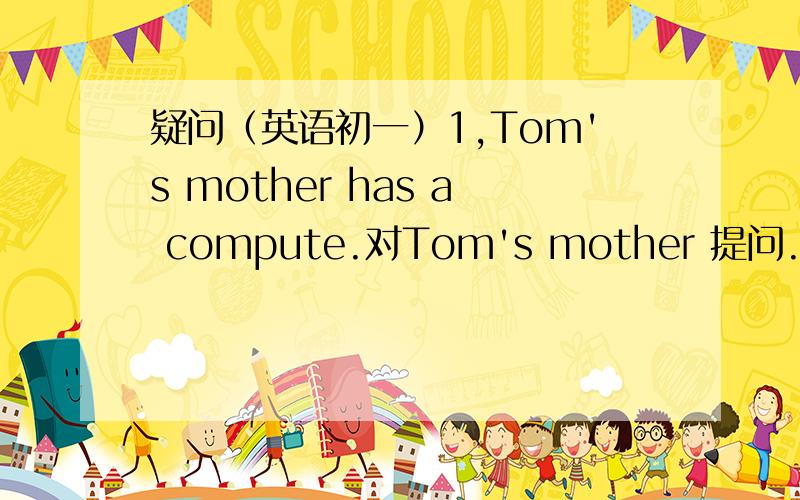 疑问（英语初一）1,Tom's mother has a compute.对Tom's mother 提问.明日交 .2