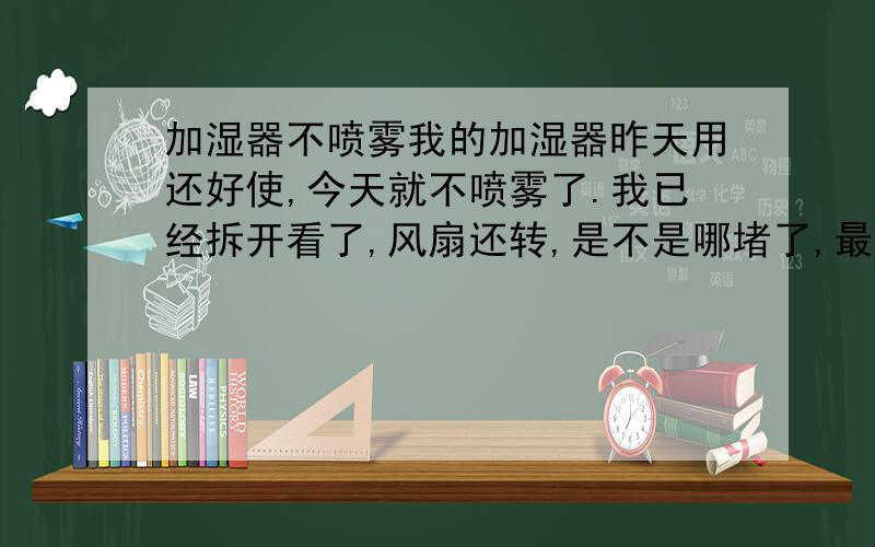 加湿器不喷雾我的加湿器昨天用还好使,今天就不喷雾了.我已经拆开看了,风扇还转,是不是哪堵了,最好有图解,