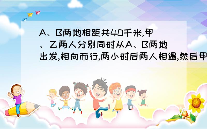 A、B两地相距共40千米,甲、乙两人分别同时从A、B两地出发,相向而行,两小时后两人相遇,然后甲即返回A地,乙继续前进,