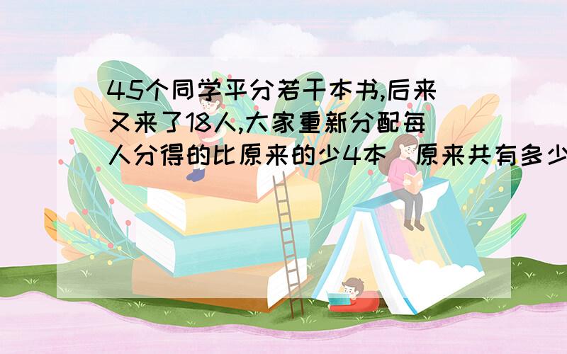 45个同学平分若干本书,后来又来了18人,大家重新分配每人分得的比原来的少4本．原来共有多少本?