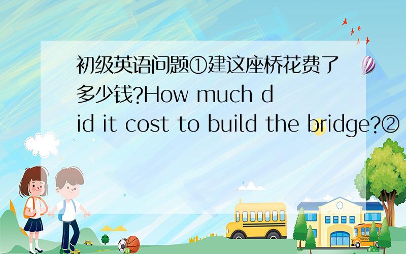 初级英语问题①建这座桥花费了多少钱?How much did it cost to build the bridge?②