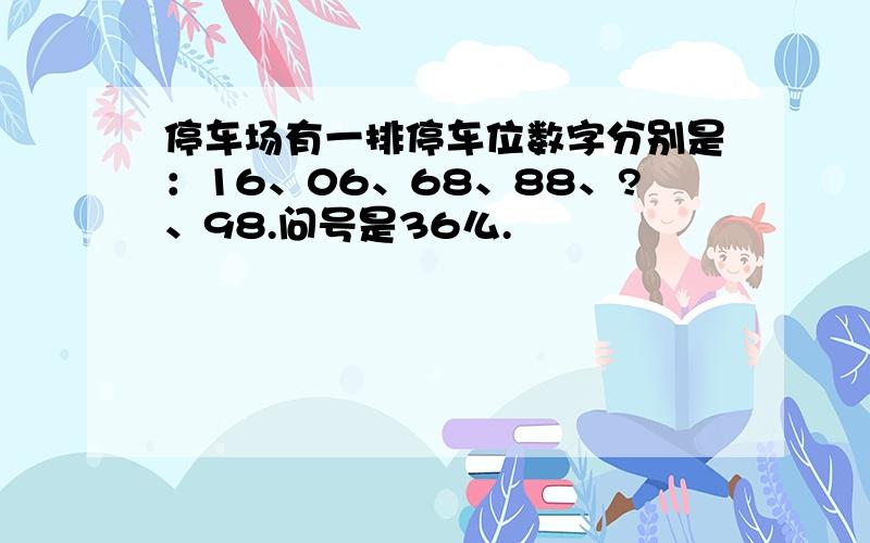 停车场有一排停车位数字分别是：16、06、68、88、?、98.问号是36么.