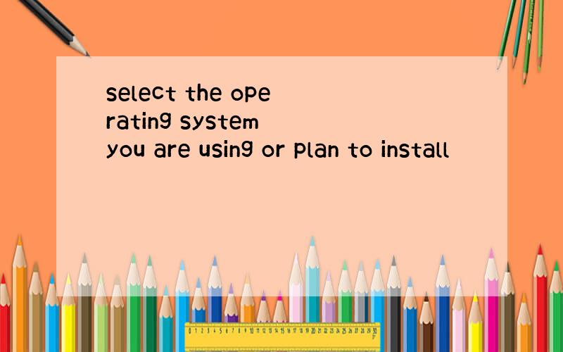 select the operating system you are using or plan to install