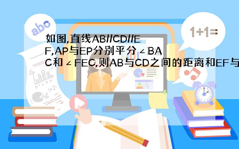 如图,直线AB//CD//EF,AP与EP分别平分∠BAC和∠FEC,则AB与CD之间的距离和EF与CD之间的距离相等吗