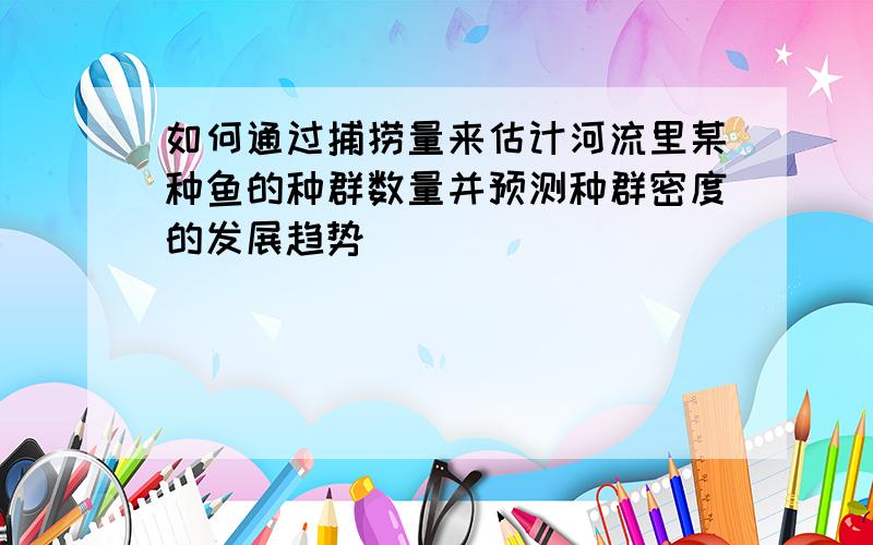 如何通过捕捞量来估计河流里某种鱼的种群数量并预测种群密度的发展趋势