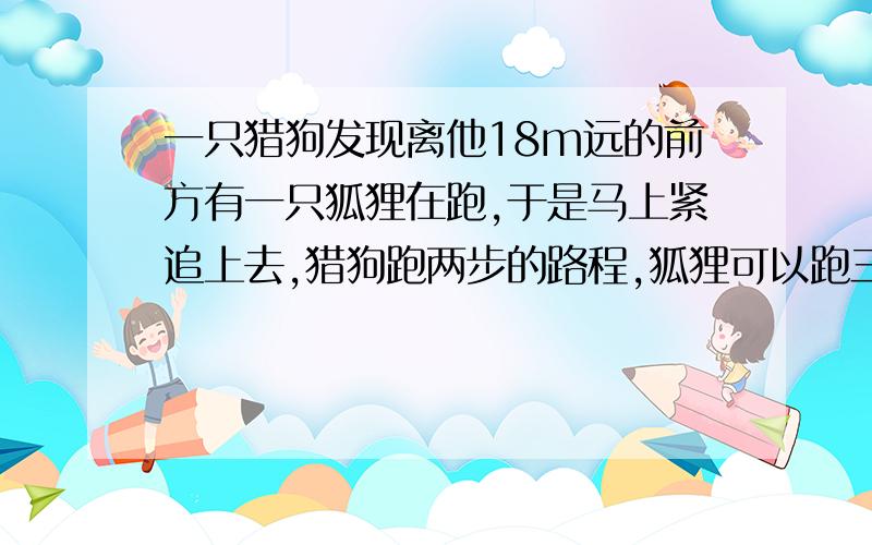 一只猎狗发现离他18m远的前方有一只狐狸在跑,于是马上紧追上去,猎狗跑两步的路程,狐狸可以跑三步,而猎狗跑