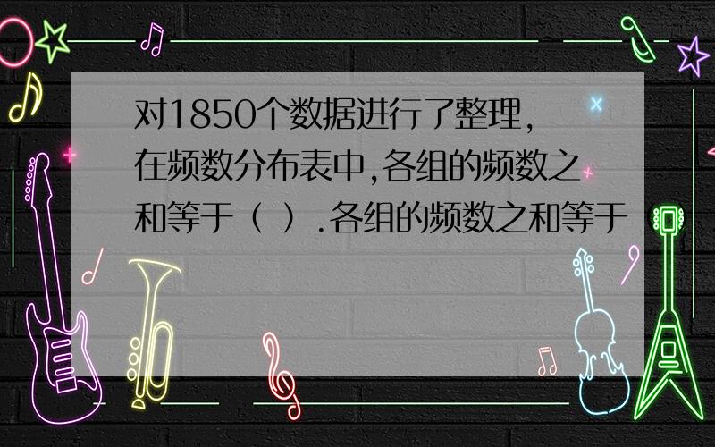 对1850个数据进行了整理,在频数分布表中,各组的频数之和等于（ ）.各组的频数之和等于（ ）.