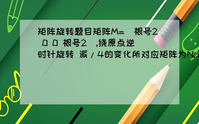 矩阵旋转题目矩阵M=（根号2 0 0 根号2）,绕原点逆时针旋转 派/4的变化所对应矩阵为N.求矩阵N （2）若C:xy