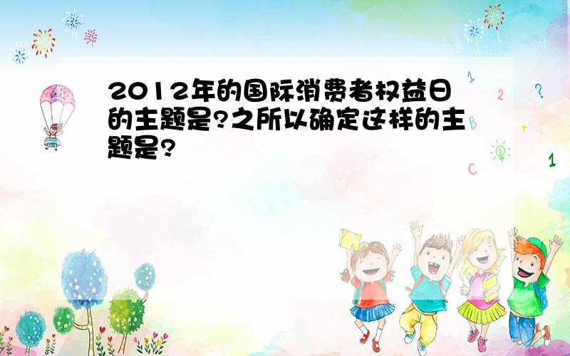 2012年的国际消费者权益日的主题是?之所以确定这样的主题是?