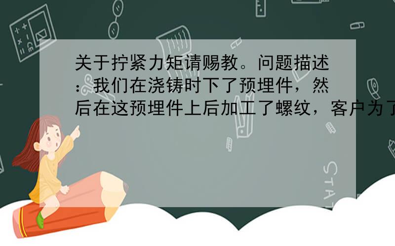 关于拧紧力矩请赐教。问题描述：我们在浇铸时下了预埋件，然后在这预埋件上后加工了螺纹，客户为了让确认预埋件也可以说螺纹的松