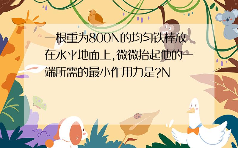 一根重为800N的均匀铁棒放在水平地面上,微微抬起他的一端所需的最小作用力是?N