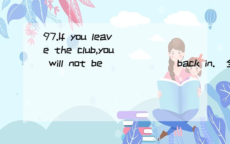 97.If you leave the club,you will not be ______ back in.(全国I