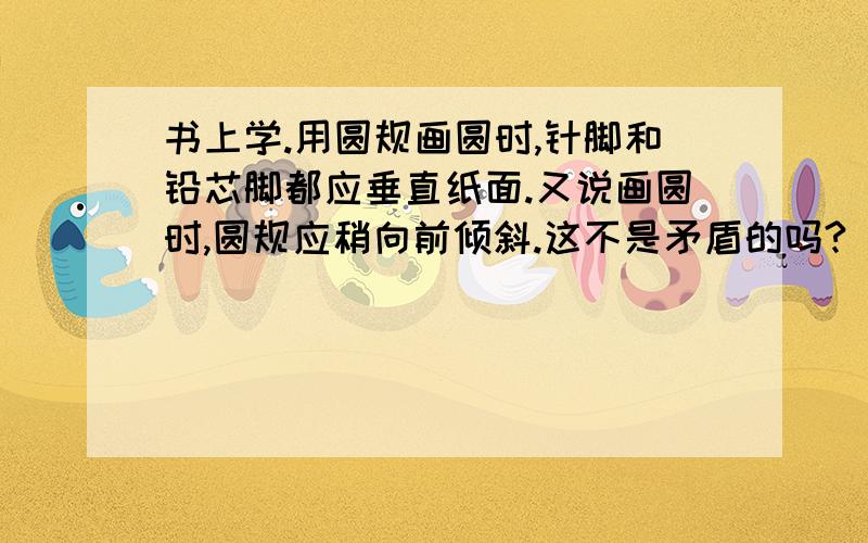 书上学.用圆规画圆时,针脚和铅芯脚都应垂直纸面.又说画圆时,圆规应稍向前倾斜.这不是矛盾的吗?