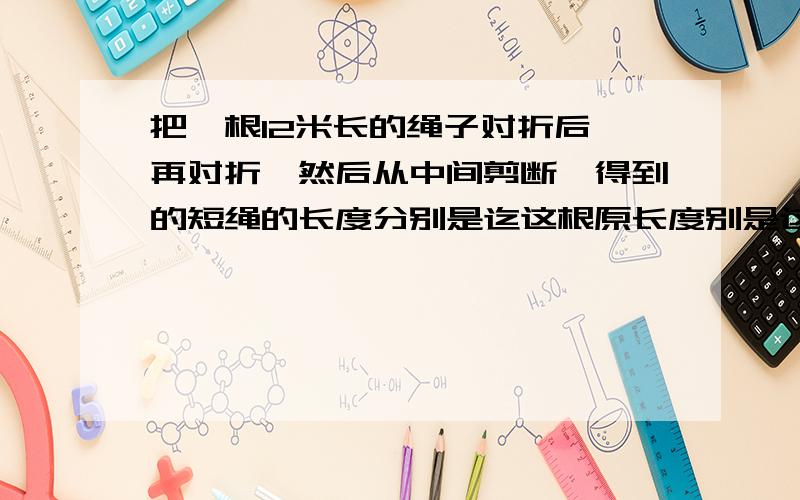 把一根12米长的绳子对折后,再对折,然后从中间剪断,得到的短绳的长度分别是迄这根原长度别是这根绳子原