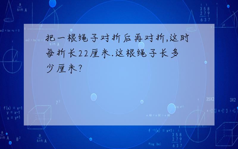 把一根绳子对折后再对折,这时每折长22厘米.这根绳子长多少厘米?