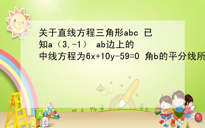 关于直线方程三角形abc 已知a（3,-1） ab边上的中线方程为6x+10y-59=0 角b的平分线所在方程x-4y+