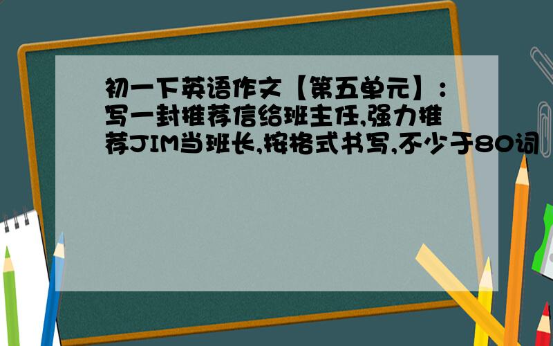 初一下英语作文【第五单元】：写一封推荐信给班主任,强力推荐JIM当班长,按格式书写,不少于80词