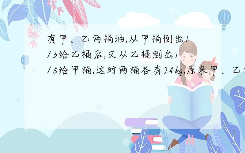 有甲、乙两桶油,从甲桶倒出1/3给乙桶后,又从乙桶倒出1/5给甲桶,这时两桶各有24kg,原来甲、乙两桶各...